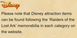 Please note that Disney attraction items can be found following the ‘Raiders of the Lost Ark’ memorabilia in each category on the website.