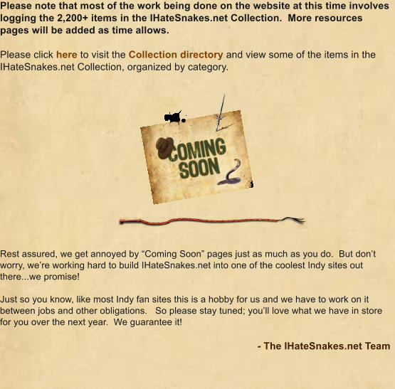 Please note that most of the work being done on the website at this time involves logging the 2,200+ items in the IHateSnakes.net Collection.  More resources pages will be added as time allows.  Please click here to visit the Collection directory and view some of the items in the IHateSnakes.net Collection, organized by category. Rest assured, we get annoyed by “Coming Soon” pages just as much as you do.  But don’t worry, we’re working hard to build IHateSnakes.net into one of the coolest Indy sites out there...we promise!  Just so you know, like most Indy fan sites this is a hobby for us and we have to work on it between jobs and other obligations.   So please stay tuned; you’ll love what we have in store for you over the next year.  We guarantee it!  - The IHateSnakes.net Team