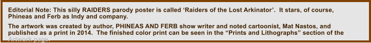 Editorial Note: This silly RAIDERS parody poster is called ‘Raiders of the Lost Arkinator’.  It stars, of course, Phineas and Ferb as Indy and company.    The artwork was created by author, PHINEAS AND FERB show writer and noted cartoonist, Mat Nastos, and published as a print in 2014.  The finished color print can be seen in the “Prints and Lithographs” section of the Artwork page.